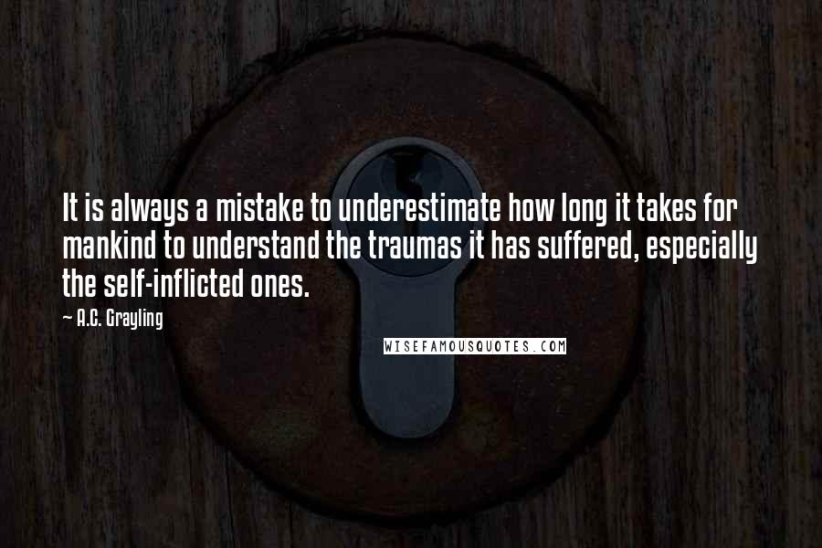 A.C. Grayling Quotes: It is always a mistake to underestimate how long it takes for mankind to understand the traumas it has suffered, especially the self-inflicted ones.