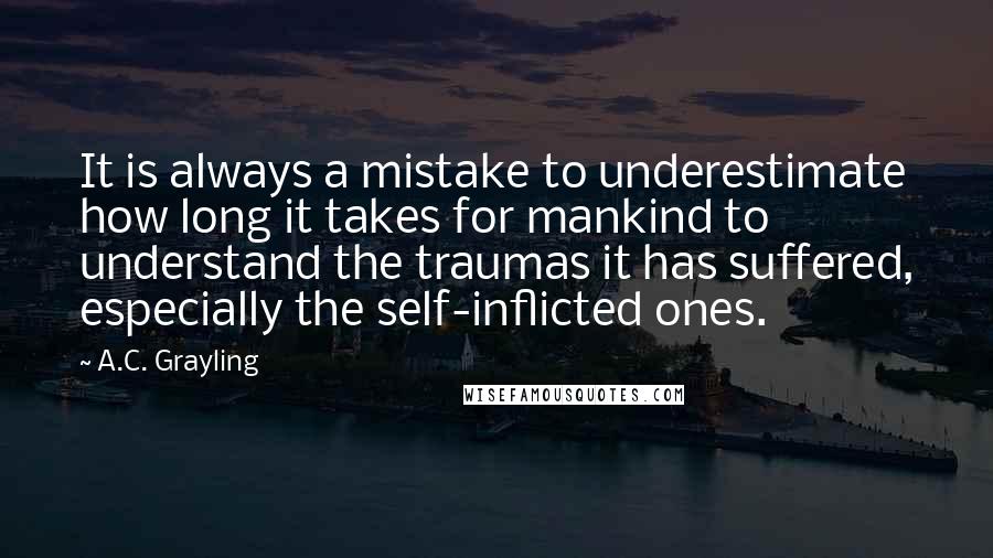 A.C. Grayling Quotes: It is always a mistake to underestimate how long it takes for mankind to understand the traumas it has suffered, especially the self-inflicted ones.