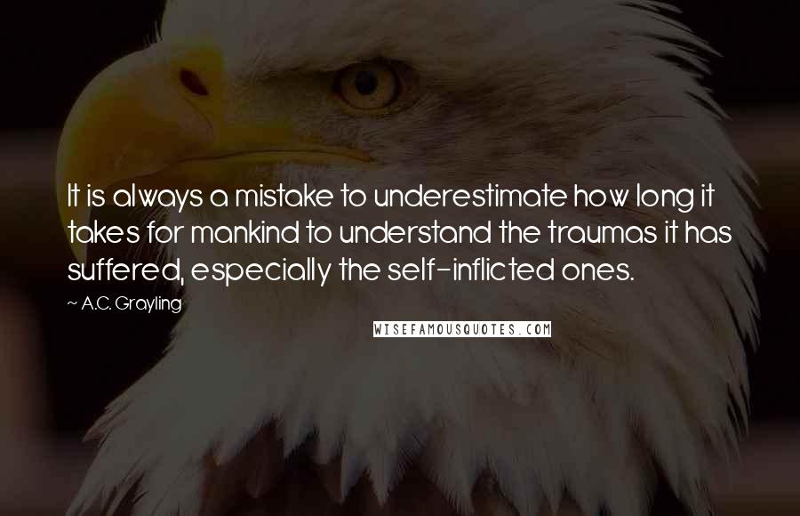 A.C. Grayling Quotes: It is always a mistake to underestimate how long it takes for mankind to understand the traumas it has suffered, especially the self-inflicted ones.