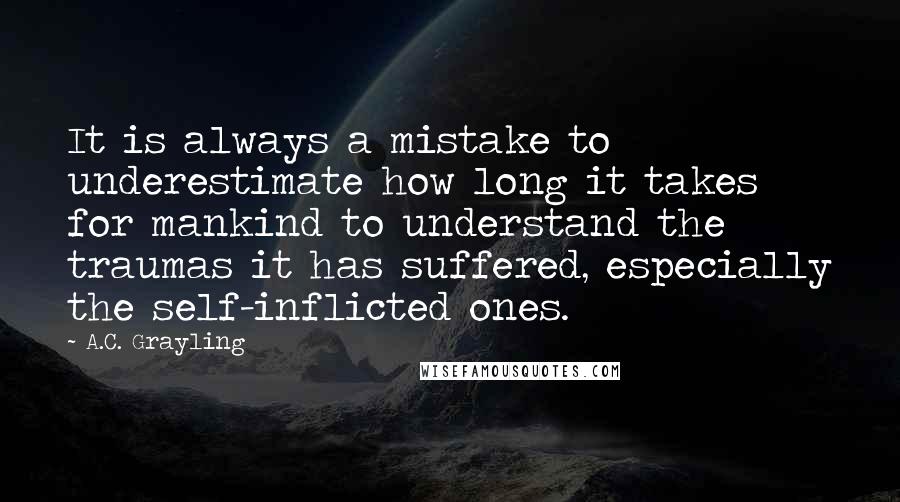 A.C. Grayling Quotes: It is always a mistake to underestimate how long it takes for mankind to understand the traumas it has suffered, especially the self-inflicted ones.