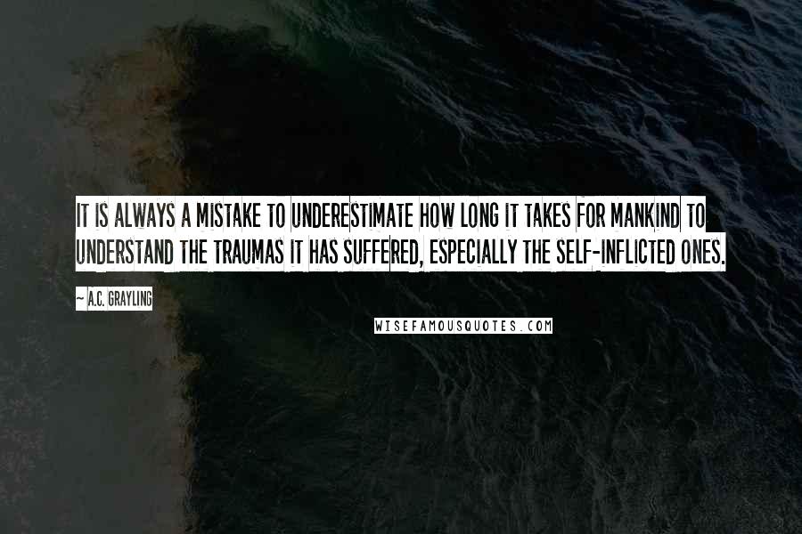 A.C. Grayling Quotes: It is always a mistake to underestimate how long it takes for mankind to understand the traumas it has suffered, especially the self-inflicted ones.