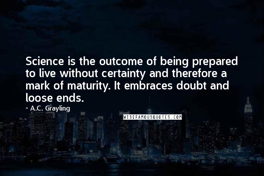 A.C. Grayling Quotes: Science is the outcome of being prepared to live without certainty and therefore a mark of maturity. It embraces doubt and loose ends.