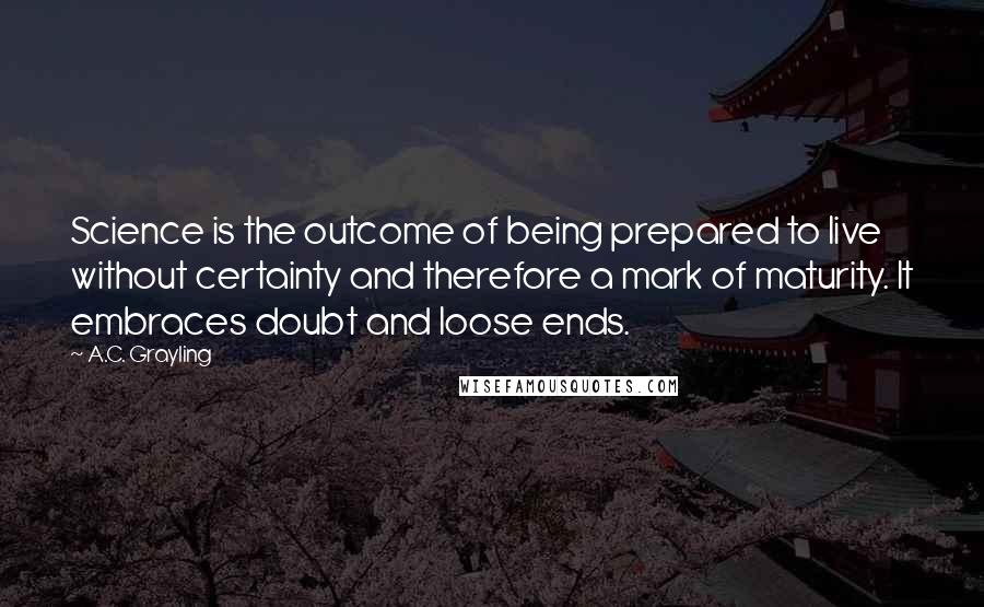 A.C. Grayling Quotes: Science is the outcome of being prepared to live without certainty and therefore a mark of maturity. It embraces doubt and loose ends.