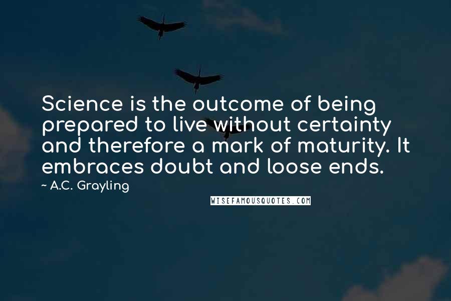A.C. Grayling Quotes: Science is the outcome of being prepared to live without certainty and therefore a mark of maturity. It embraces doubt and loose ends.