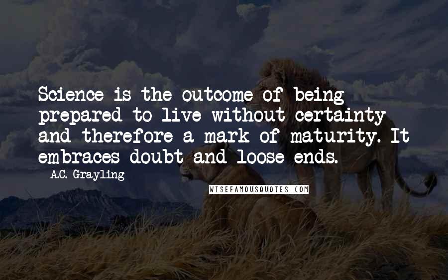 A.C. Grayling Quotes: Science is the outcome of being prepared to live without certainty and therefore a mark of maturity. It embraces doubt and loose ends.