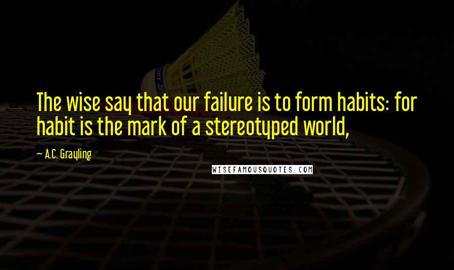 A.C. Grayling Quotes: The wise say that our failure is to form habits: for habit is the mark of a stereotyped world,