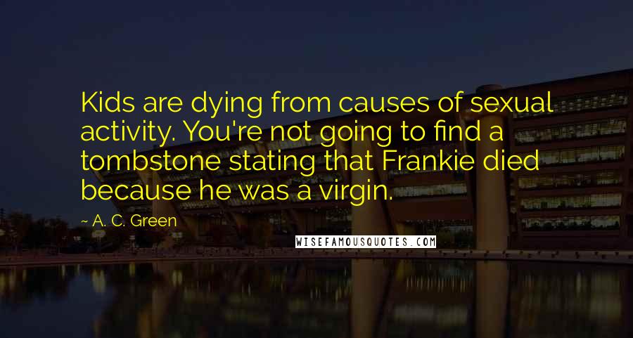 A. C. Green Quotes: Kids are dying from causes of sexual activity. You're not going to find a tombstone stating that Frankie died because he was a virgin.
