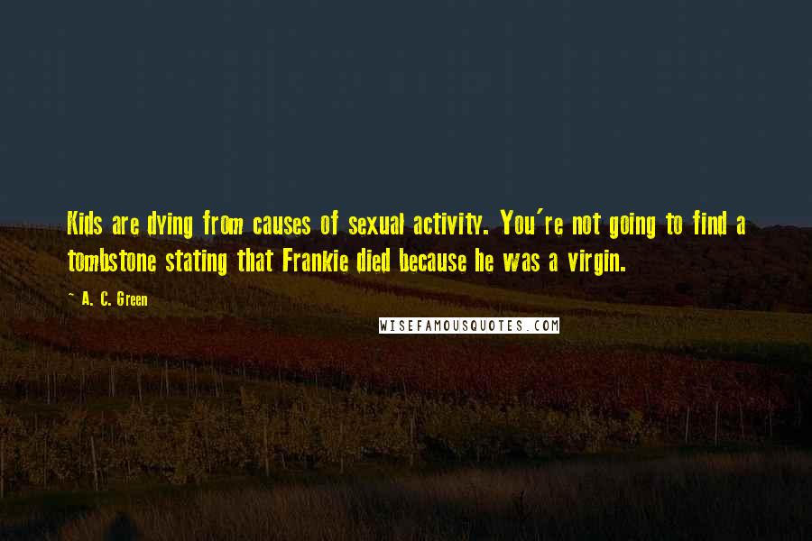 A. C. Green Quotes: Kids are dying from causes of sexual activity. You're not going to find a tombstone stating that Frankie died because he was a virgin.
