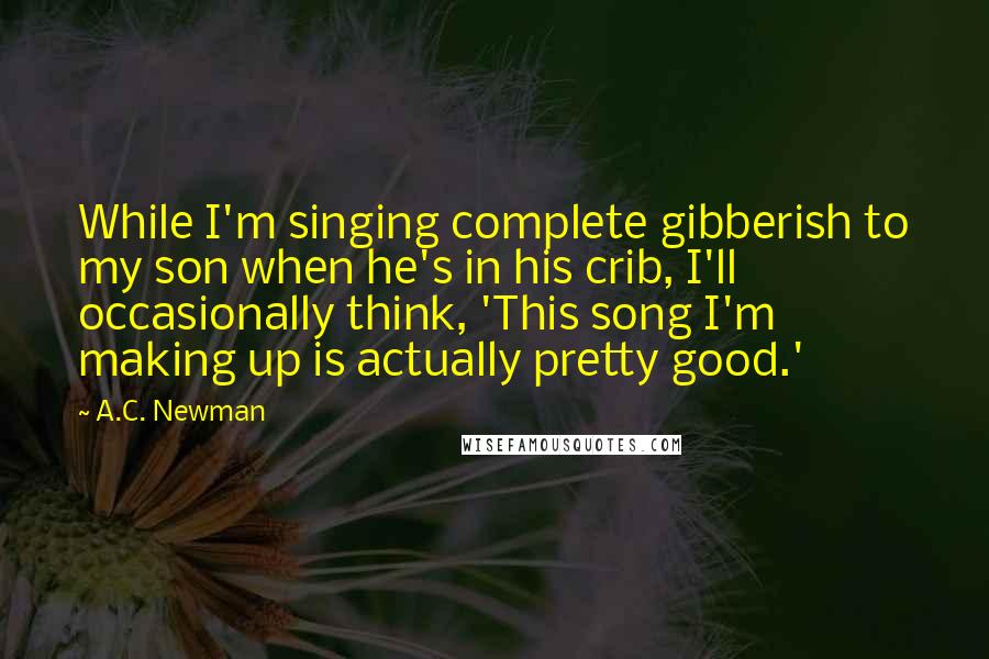 A.C. Newman Quotes: While I'm singing complete gibberish to my son when he's in his crib, I'll occasionally think, 'This song I'm making up is actually pretty good.'
