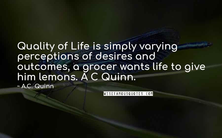 A.C. Quinn Quotes: Quality of Life is simply varying perceptions of desires and outcomes, a grocer wants life to give him lemons. A C Quinn.