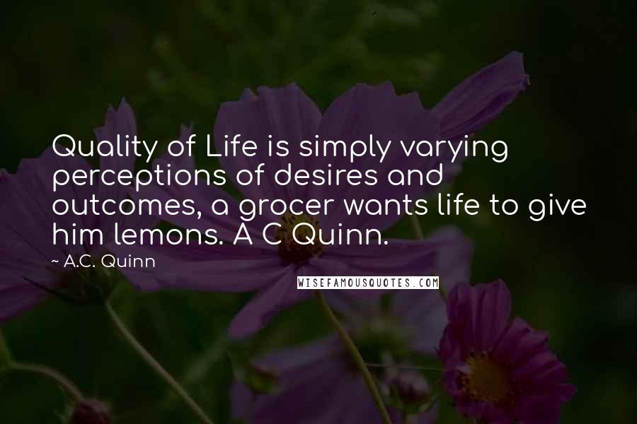 A.C. Quinn Quotes: Quality of Life is simply varying perceptions of desires and outcomes, a grocer wants life to give him lemons. A C Quinn.