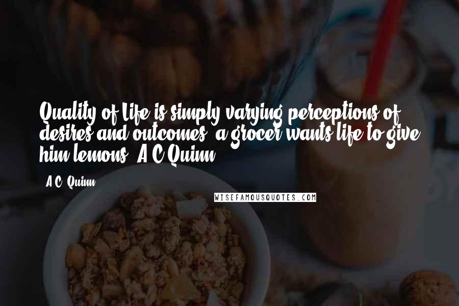 A.C. Quinn Quotes: Quality of Life is simply varying perceptions of desires and outcomes, a grocer wants life to give him lemons. A C Quinn.