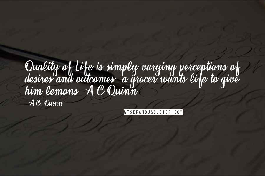 A.C. Quinn Quotes: Quality of Life is simply varying perceptions of desires and outcomes, a grocer wants life to give him lemons. A C Quinn.