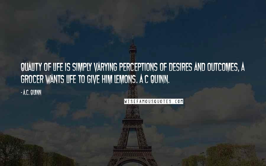 A.C. Quinn Quotes: Quality of Life is simply varying perceptions of desires and outcomes, a grocer wants life to give him lemons. A C Quinn.