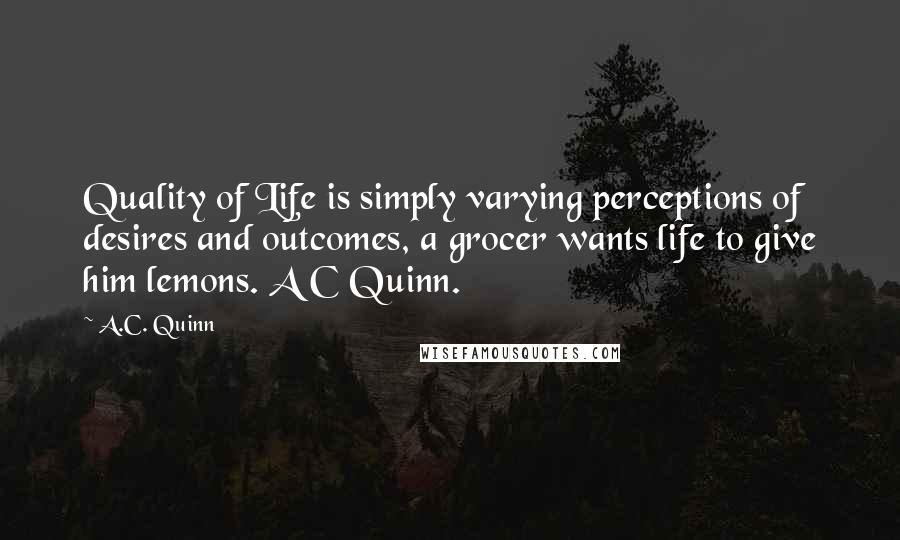 A.C. Quinn Quotes: Quality of Life is simply varying perceptions of desires and outcomes, a grocer wants life to give him lemons. A C Quinn.