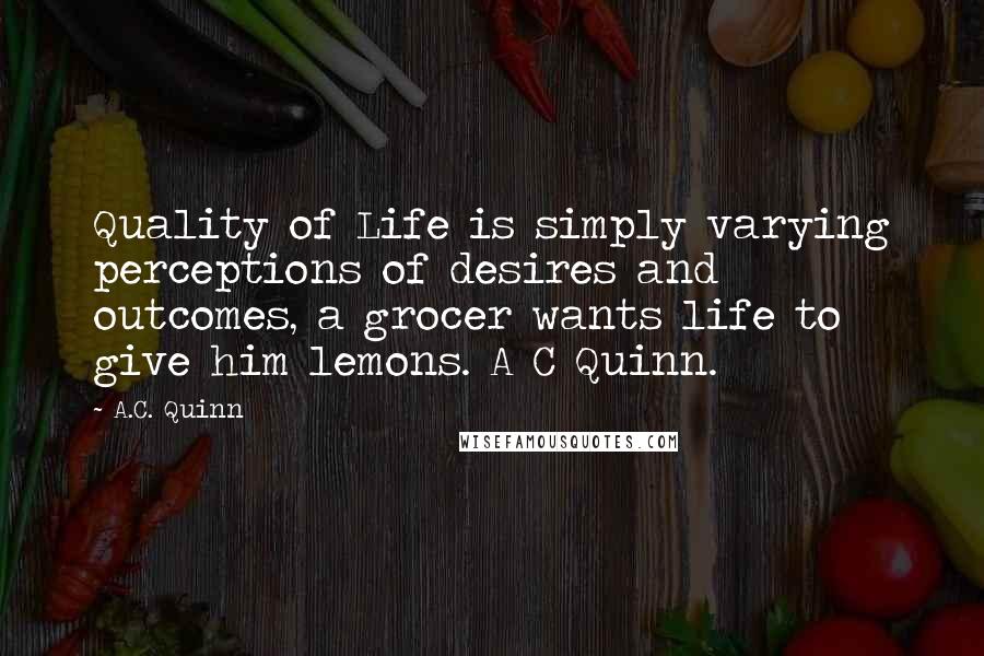 A.C. Quinn Quotes: Quality of Life is simply varying perceptions of desires and outcomes, a grocer wants life to give him lemons. A C Quinn.