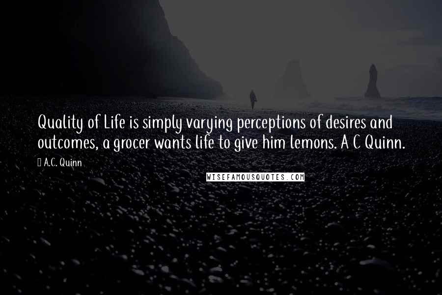 A.C. Quinn Quotes: Quality of Life is simply varying perceptions of desires and outcomes, a grocer wants life to give him lemons. A C Quinn.