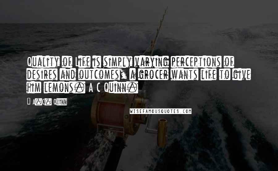 A.C. Quinn Quotes: Quality of Life is simply varying perceptions of desires and outcomes, a grocer wants life to give him lemons. A C Quinn.