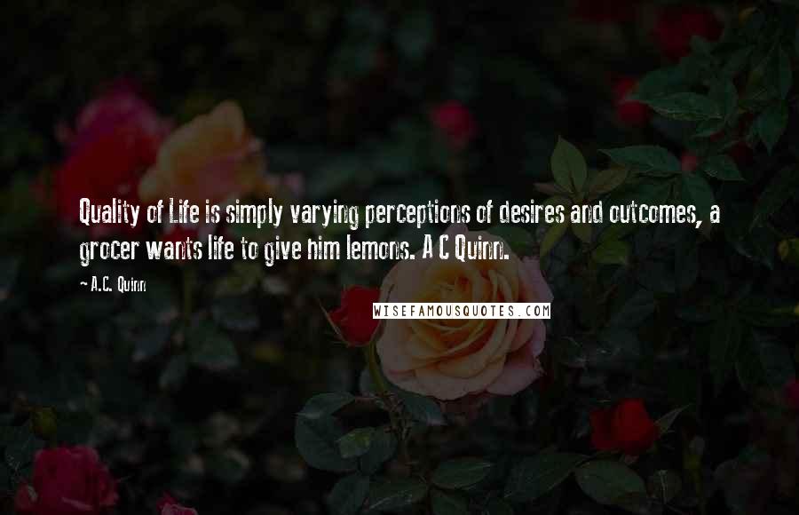 A.C. Quinn Quotes: Quality of Life is simply varying perceptions of desires and outcomes, a grocer wants life to give him lemons. A C Quinn.