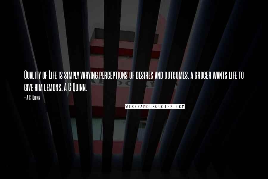 A.C. Quinn Quotes: Quality of Life is simply varying perceptions of desires and outcomes, a grocer wants life to give him lemons. A C Quinn.