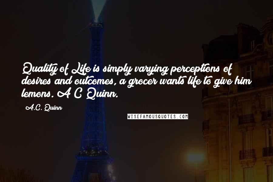 A.C. Quinn Quotes: Quality of Life is simply varying perceptions of desires and outcomes, a grocer wants life to give him lemons. A C Quinn.