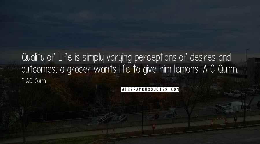 A.C. Quinn Quotes: Quality of Life is simply varying perceptions of desires and outcomes, a grocer wants life to give him lemons. A C Quinn.