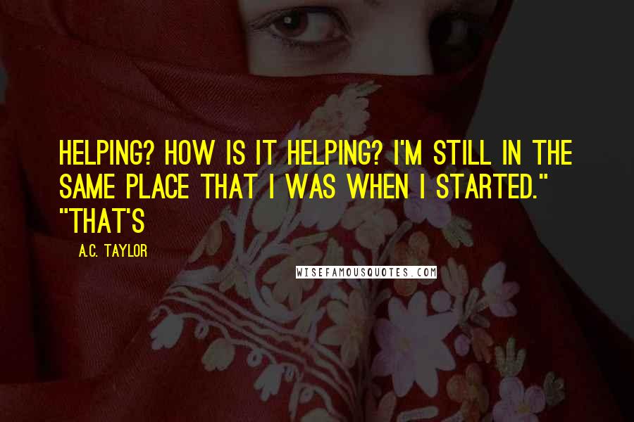A.C. Taylor Quotes: Helping? How is it helping? I'm still in the same place that I was when I started." "That's