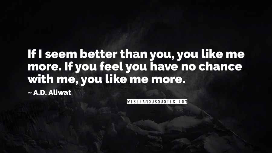 A.D. Aliwat Quotes: If I seem better than you, you like me more. If you feel you have no chance with me, you like me more.
