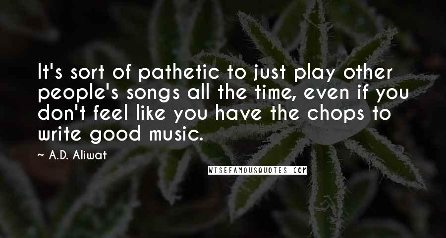 A.D. Aliwat Quotes: It's sort of pathetic to just play other people's songs all the time, even if you don't feel like you have the chops to write good music.