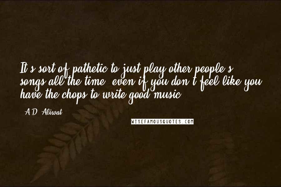 A.D. Aliwat Quotes: It's sort of pathetic to just play other people's songs all the time, even if you don't feel like you have the chops to write good music.