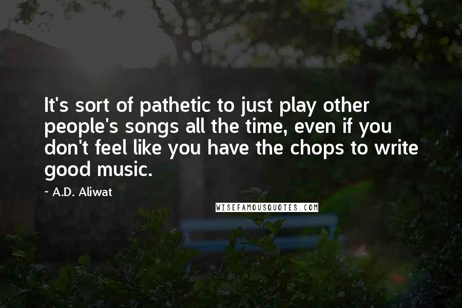 A.D. Aliwat Quotes: It's sort of pathetic to just play other people's songs all the time, even if you don't feel like you have the chops to write good music.