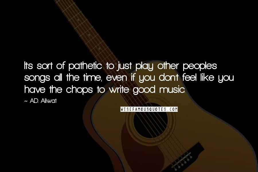 A.D. Aliwat Quotes: It's sort of pathetic to just play other people's songs all the time, even if you don't feel like you have the chops to write good music.