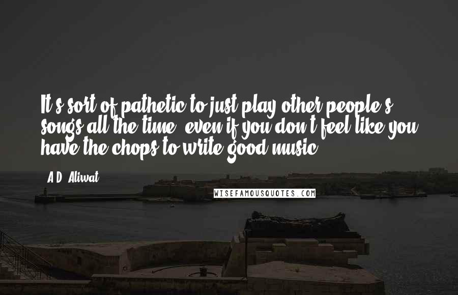 A.D. Aliwat Quotes: It's sort of pathetic to just play other people's songs all the time, even if you don't feel like you have the chops to write good music.