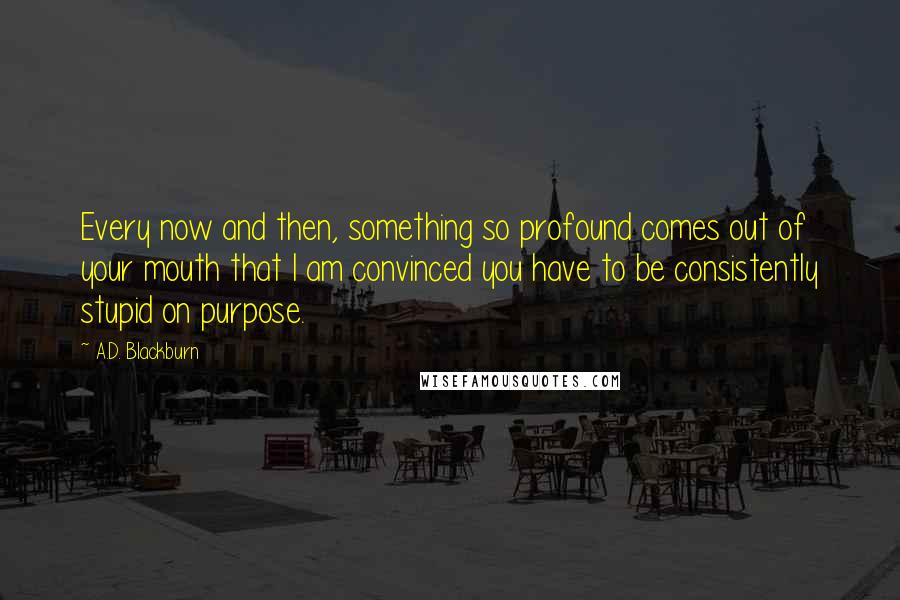 A.D. Blackburn Quotes: Every now and then, something so profound comes out of your mouth that I am convinced you have to be consistently stupid on purpose.