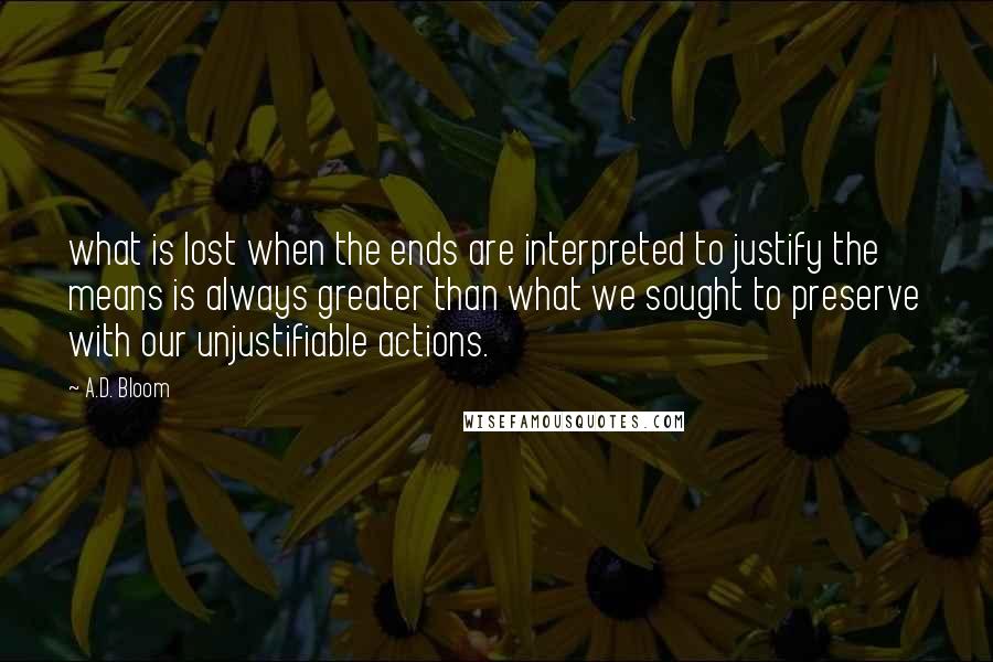 A.D. Bloom Quotes: what is lost when the ends are interpreted to justify the means is always greater than what we sought to preserve with our unjustifiable actions.