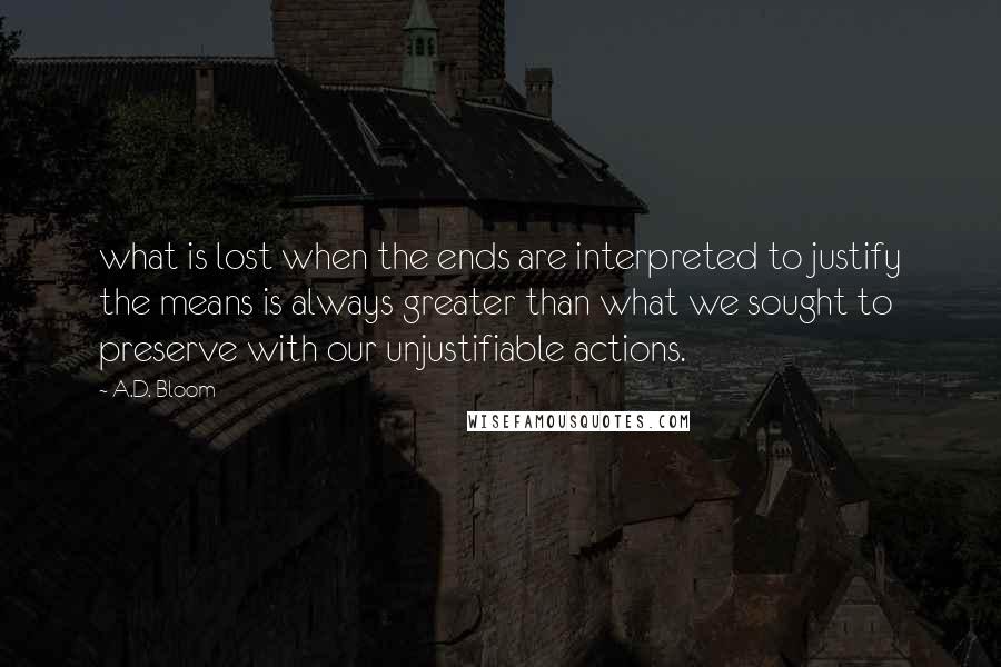 A.D. Bloom Quotes: what is lost when the ends are interpreted to justify the means is always greater than what we sought to preserve with our unjustifiable actions.