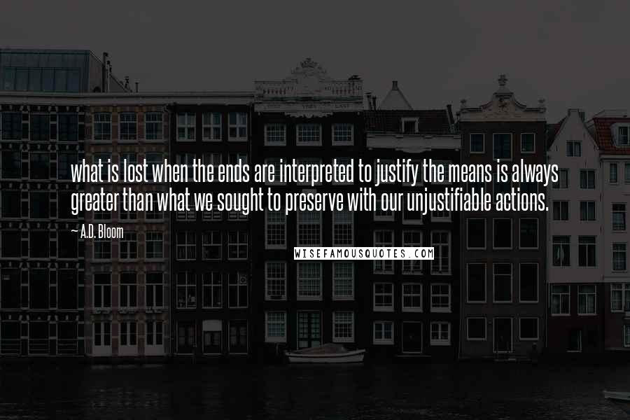 A.D. Bloom Quotes: what is lost when the ends are interpreted to justify the means is always greater than what we sought to preserve with our unjustifiable actions.