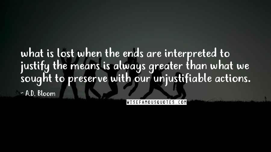 A.D. Bloom Quotes: what is lost when the ends are interpreted to justify the means is always greater than what we sought to preserve with our unjustifiable actions.