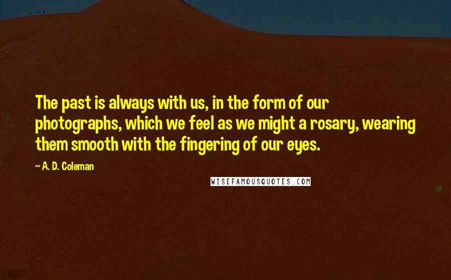 A. D. Coleman Quotes: The past is always with us, in the form of our photographs, which we feel as we might a rosary, wearing them smooth with the fingering of our eyes.