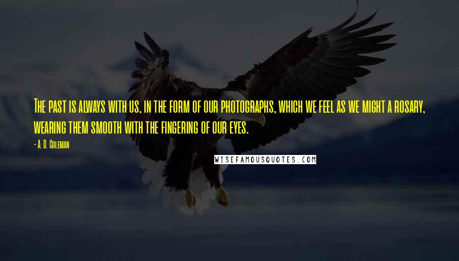 A. D. Coleman Quotes: The past is always with us, in the form of our photographs, which we feel as we might a rosary, wearing them smooth with the fingering of our eyes.