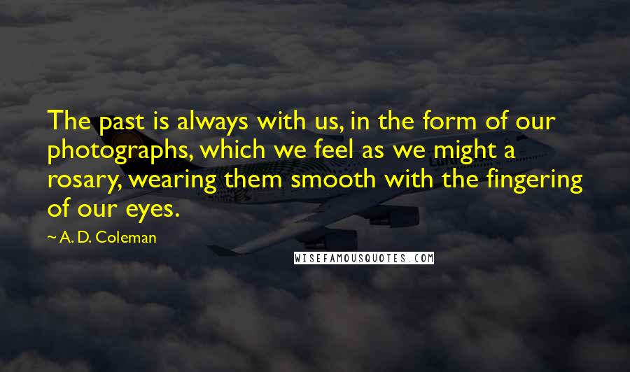 A. D. Coleman Quotes: The past is always with us, in the form of our photographs, which we feel as we might a rosary, wearing them smooth with the fingering of our eyes.