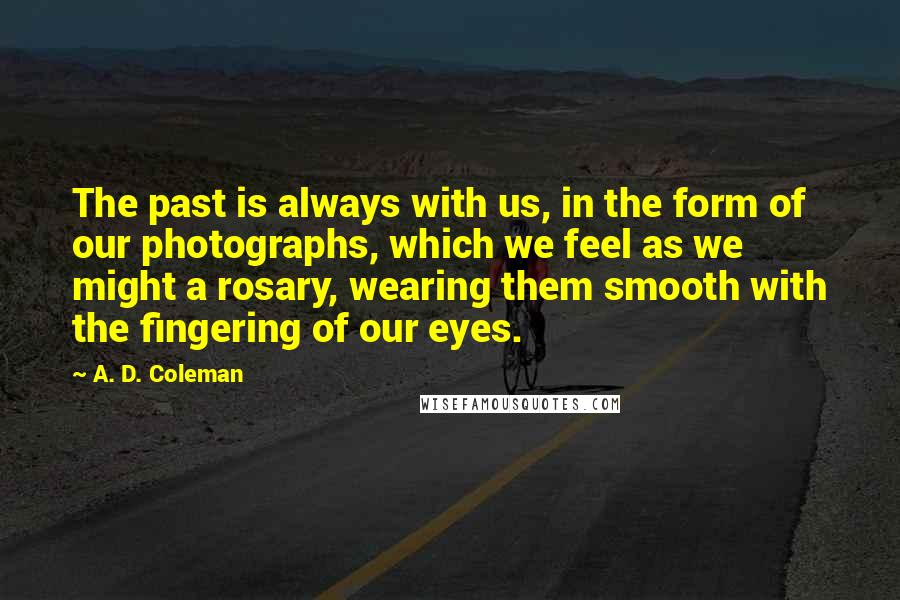 A. D. Coleman Quotes: The past is always with us, in the form of our photographs, which we feel as we might a rosary, wearing them smooth with the fingering of our eyes.