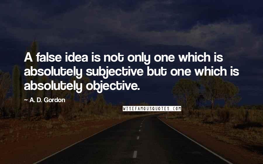 A. D. Gordon Quotes: A false idea is not only one which is absolutely subjective but one which is absolutely objective.