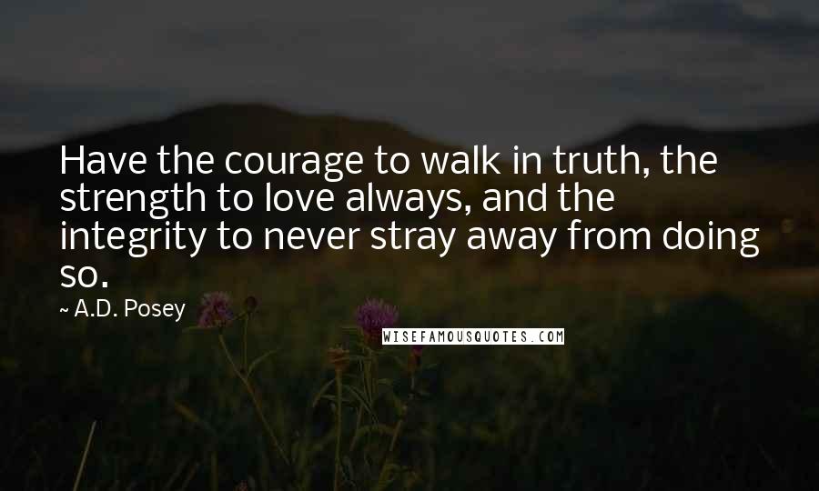 A.D. Posey Quotes: Have the courage to walk in truth, the strength to love always, and the integrity to never stray away from doing so.