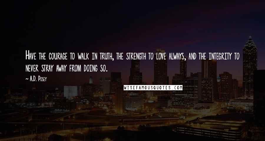 A.D. Posey Quotes: Have the courage to walk in truth, the strength to love always, and the integrity to never stray away from doing so.