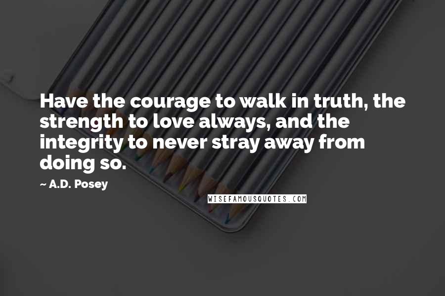 A.D. Posey Quotes: Have the courage to walk in truth, the strength to love always, and the integrity to never stray away from doing so.