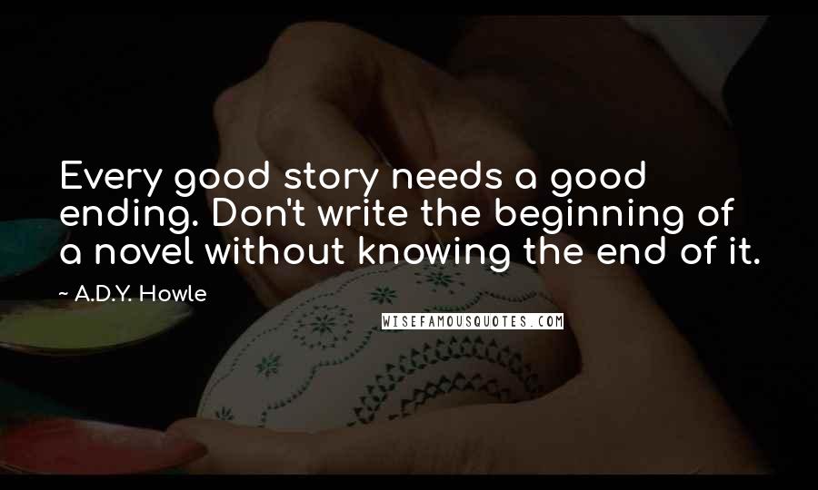 A.D.Y. Howle Quotes: Every good story needs a good ending. Don't write the beginning of a novel without knowing the end of it.