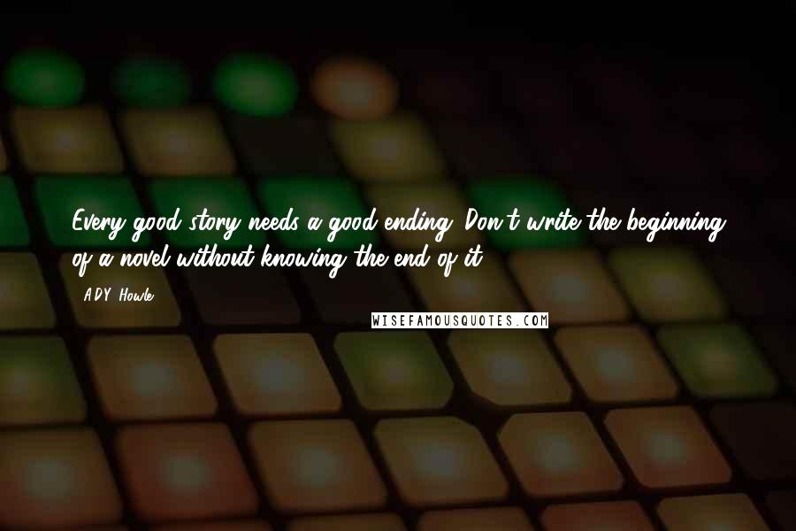 A.D.Y. Howle Quotes: Every good story needs a good ending. Don't write the beginning of a novel without knowing the end of it.