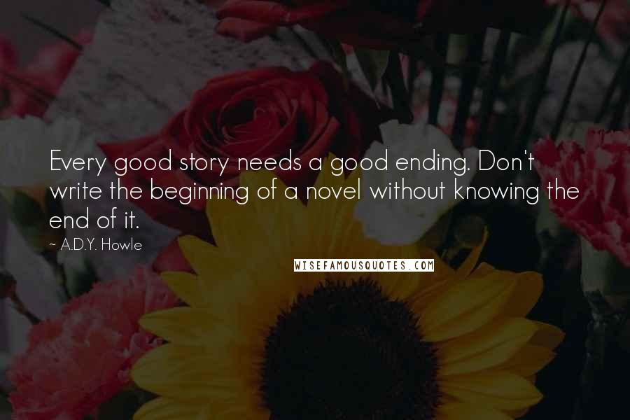 A.D.Y. Howle Quotes: Every good story needs a good ending. Don't write the beginning of a novel without knowing the end of it.