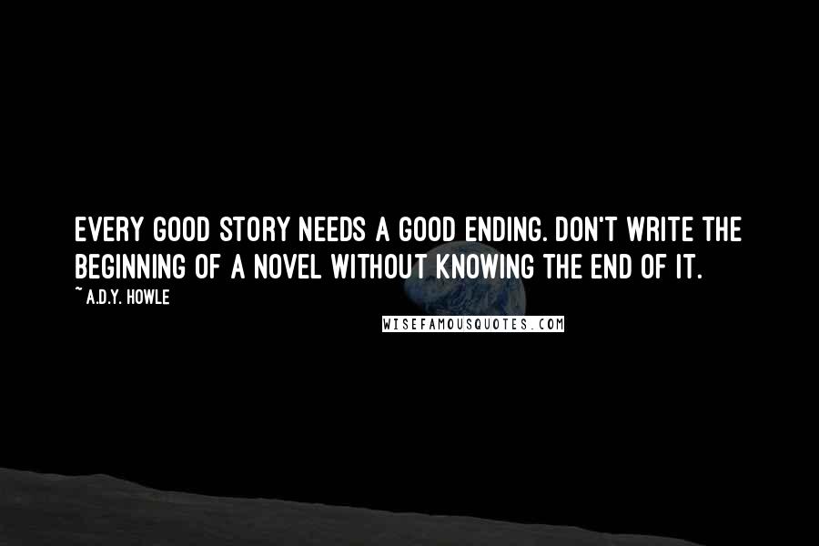 A.D.Y. Howle Quotes: Every good story needs a good ending. Don't write the beginning of a novel without knowing the end of it.